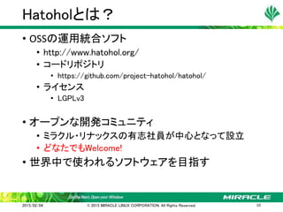 • OSSの運用統合ソフト
• http://www.hatohol.org/
• コードリポジトリ
• https://github.com/project-hatohol/hatohol/
• ライセンス
• LGPLv3
• オープンな開発コミュニティ
• ミラクル・リナックスの有志社員が中心となって設立
• どなたでもWelcome!
• 世界中で使われるソフトウェアを目指す
Hatoholとは？
2015/02/04 © 2015 MIRACLE LINUX CORPORATION. All Rights Reserved. 10
 