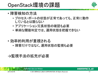 • 障害検知の方法
• プロセス・ポートの状態が正常であっても、正常に動作
しているとは限らない
• アプリケーション冗長状態の確認も必要
• 単純な閾値判定では、運用状態を把握できない
• 効率的利用が重視される
• 障害だけではなく、運用状態の監視も必要
→監視手法の拡充が必要
OpenStack環境の課題
2015/02/04 © 2015 MIRACLE LINUX CORPORATION. All Rights Reserved. 17
 