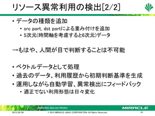 • データの種類を追加
• src port, dst portによる重み付けを追加
• 5次元(時間軸を考慮すると6次元)データ
→もはや、人間が目で判断することは不可能
• ベクトルデータとして処理
• 過去のデータ、利用履歴から初期判断基準を生成
• 運用しながら自動学習、異常検出にフィードバック
• 適正でない利用形態は日々変化
リソース異常利用の検出[2/2]
2015/02/04 © 2015 MIRACLE LINUX CORPORATION. All Rights Reserved. 24
 