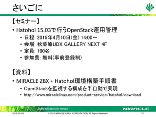 【セミナー】
• Hatohol 15.03で行うOpenStack運用管理
• 日程: 2015年4月10日(金) 14:00～
• 会場: 秋葉原UDX GALLERY NEXT 4F
• 定員: 100名
• 参加費: 無料(事前登録制)
【資料】
• MIRACLE ZBX + Hatohol環境構築手順書
• OpenStackを監視する構成を半自動で実現
• http://www.miraclelinux.com/product-service/hatohol/download
さいごに
2015/02/04 © 2015 MIRACLE LINUX CORPORATION. All Rights Reserved. 25
 