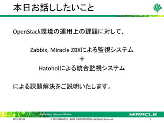 OpenStack環境の運用上の課題に対して、
Zabbix, Miracle ZBXによる監視システム
＋
Hatoholによる統合監視システム
による課題解決をご説明いたします。
本日お話ししたいこと
2015/02/04 © 2015 MIRACLE LINUX CORPORATION. All Rights Reserved. 5
 