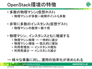 • 多数の物理マシン(仮想ホスト)
• 物理マシンが多数→故障ポイントも多数
• 非常に多数のインスタンス(仮想ゲスト)
• 物理マシンの数倍～数十倍
• 物理マシン、インスタンスともに増減する
• 物理マシン故障 → 一時的に減少
• 物理マシン増強 → 恒久的に増加
• 利用者増加 → インスタンス増加
• 利用者減少 → インスタンス減少
→ 様々な事象に対し、運用の効率化が求められる
OpenStack環境の特徴
2015/02/04 © 2015 MIRACLE LINUX CORPORATION. All Rights Reserved. 6
 