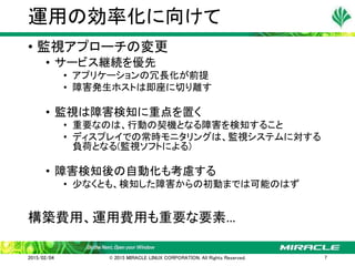 • 監視アプローチの変更
• サービス継続を優先
• アプリケーションの冗長化が前提
• 障害発生ホストは即座に切り離す
• 監視は障害検知に重点を置く
• 重要なのは、行動の契機となる障害を検知すること
• ディスプレイでの常時モニタリングは、監視システムに対する
負荷となる(監視ソフトによる)
• 障害検知後の自動化も考慮する
• 少なくとも、検知した障害からの初動までは可能のはず
構築費用、運用費用も重要な要素…
運用の効率化に向けて
2015/02/04 © 2015 MIRACLE LINUX CORPORATION. All Rights Reserved. 7
 