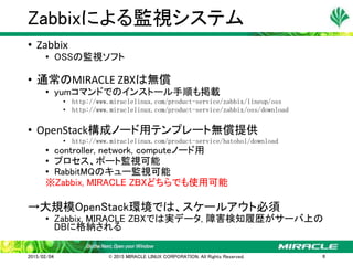 • Zabbix
• OSSの監視ソフト
• 通常のMIRACLE ZBXは無償
• yumコマンドでのインストール手順も掲載
• http://www.miraclelinux.com/product-service/zabbix/lineup/oss
• http://www.miraclelinux.com/product-service/zabbix/oss/download
• OpenStack構成ノード用テンプレート無償提供
• http://www.miraclelinux.com/product-service/hatohol/download
• controller, network, computeノード用
• プロセス、ポート監視可能
• RabbitMQのキュー監視可能
※Zabbix, MIRACLE ZBXどちらでも使用可能
→大規模OpenStack環境では、スケールアウト必須
• Zabbix, MIRACLE ZBXでは実データ, 障害検知履歴がサーバ上の
DBに格納される
Zabbixによる監視システム
2015/02/04 © 2015 MIRACLE LINUX CORPORATION. All Rights Reserved. 8
 
