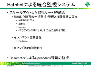 • スケールアウトした監視サーバを統合
• 検知した障害の一括監視・管理と権限分掌の両立
• MIRACLE ZBX
• Zabbix
• Nagios
• (プラグイン作成により、その他の追加も可能)
• インシデント自動登録
• Redmine
• コマンド等の自動実行
• CeilometerによるOpenStack環境の監視
Hatoholによる統合監視システム
2015/02/04 © 2015 MIRACLE LINUX CORPORATION. All Rights Reserved. 9
 