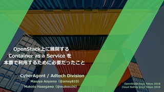   OpenStack上に展開する
 Container as a Service を
本番で利⽤するために必要だったこと
CyberAgent / Adtech Division
Masaya Aoyama（@amsy810）
Makoto Hasegawa（@makocchi）
OpenStack Days Tokyo 2018
Cloud Native Days Tokyo 2018
 