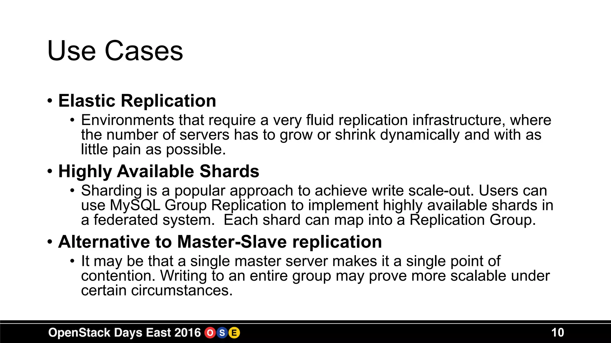Use Cases
• Elastic Replication
• Environments that require a very fluid replication infrastructure, where
the number of servers has to grow or shrink dynamically and with as
little pain as possible.
• Highly Available Shards
• Sharding is a popular approach to achieve write scale-out. Users can
use MySQL Group Replication to implement highly available shards in
a federated system. Each shard can map into a Replication Group.
• Alternative to Master-Slave replication
• It may be that a single master server makes it a single point of
contention. Writing to an entire group may prove more scalable under
certain circumstances.
10
 