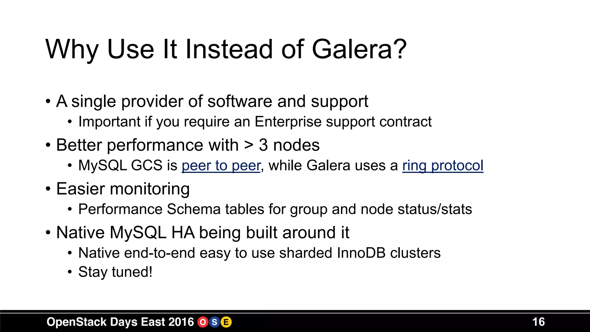 Why Use It Instead of Galera?
• A single provider of software and support
• Important if you require an Enterprise support contract
• Better performance with > 3 nodes
• MySQL GCS is peer to peer, while Galera uses a ring protocol
• Easier monitoring
• Performance Schema tables for group and node status/stats
• Native MySQL HA being built around it
• Native end-to-end easy to use sharded InnoDB clusters
• Stay tuned!
16
 