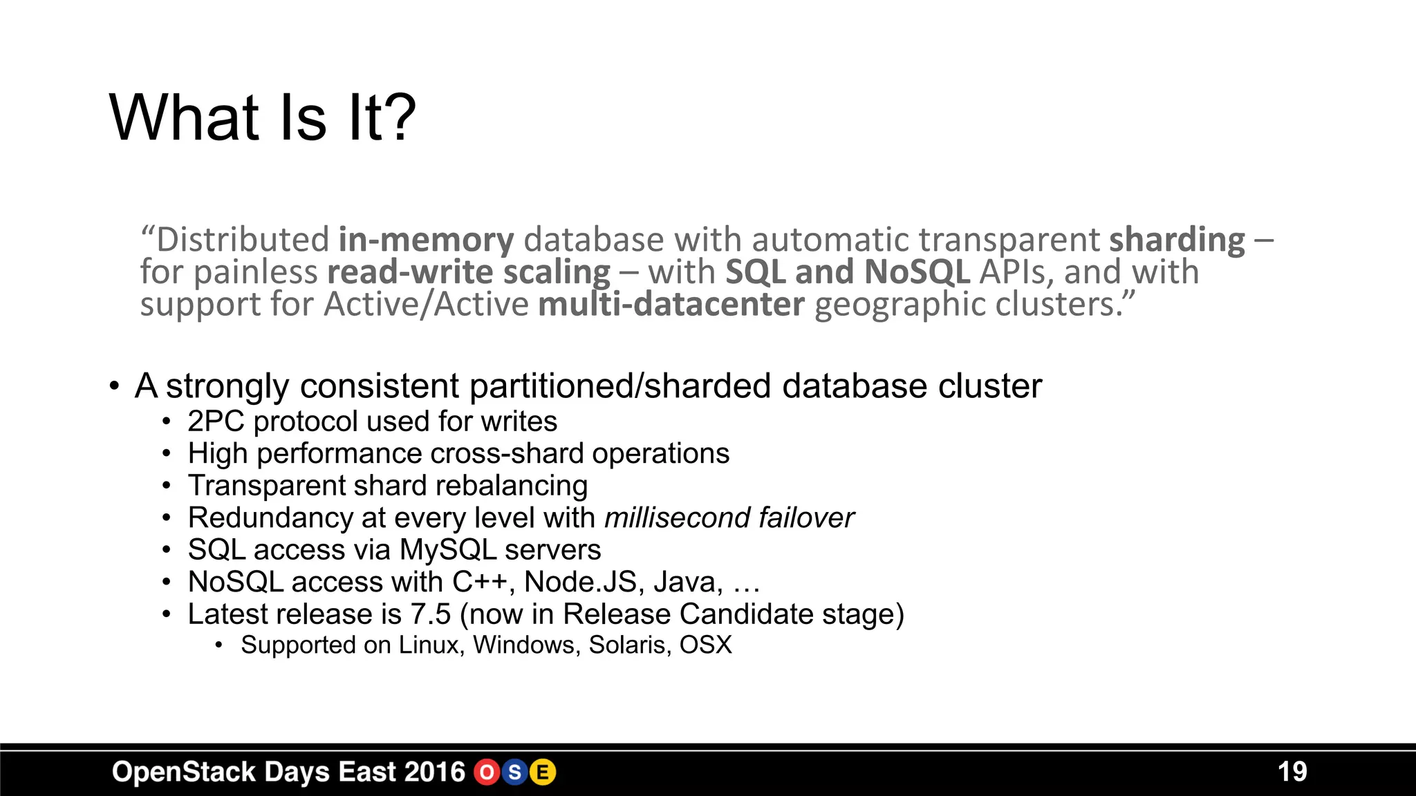 What Is It?
“Distributed in-memory database with automatic transparent sharding –
for painless read-write scaling – with SQL and NoSQL APIs, and with
support for Active/Active multi-datacenter geographic clusters.”
• A strongly consistent partitioned/sharded database cluster
• 2PC protocol used for writes
• High performance cross-shard operations
• Transparent shard rebalancing
• Redundancy at every level with millisecond failover
• SQL access via MySQL servers
• NoSQL access with C++, Node.JS, Java, …
• Latest release is 7.5 (now in Release Candidate stage)
• Supported on Linux, Windows, Solaris, OSX
19
 