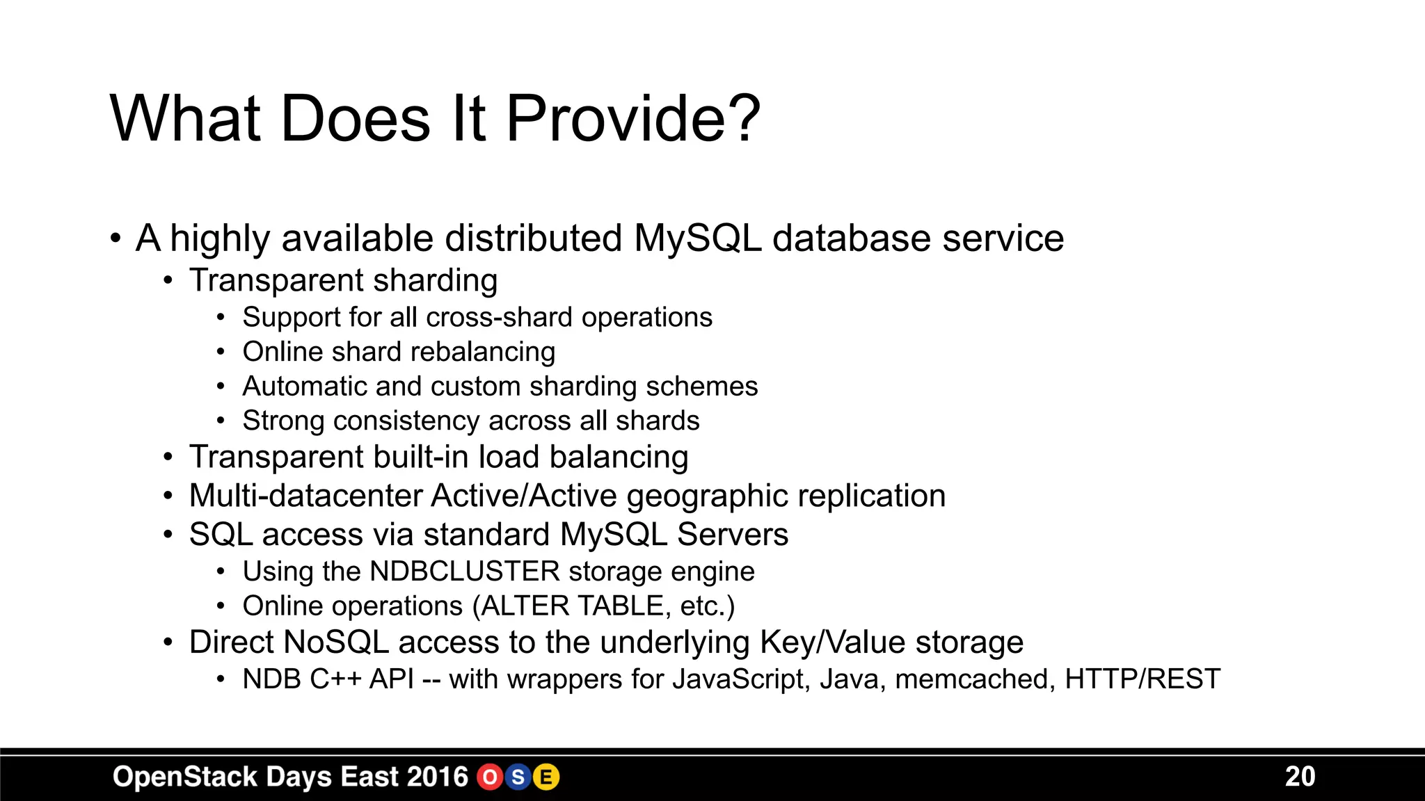 What Does It Provide?
• A highly available distributed MySQL database service
• Transparent sharding
• Support for all cross-shard operations
• Online shard rebalancing
• Automatic and custom sharding schemes
• Strong consistency across all shards
• Transparent built-in load balancing
• Multi-datacenter Active/Active geographic replication
• SQL access via standard MySQL Servers
• Using the NDBCLUSTER storage engine
• Online operations (ALTER TABLE, etc.)
• Direct NoSQL access to the underlying Key/Value storage
• NDB C++ API -- with wrappers for JavaScript, Java, memcached, HTTP/REST
20
 