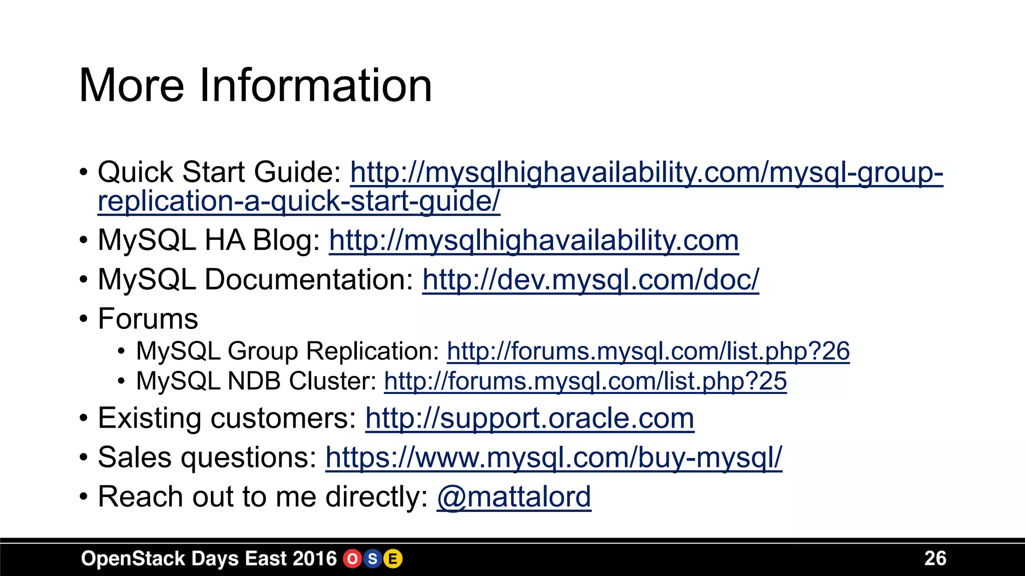 More Information
• Quick Start Guide: http://mysqlhighavailability.com/mysql-group-
replication-a-quick-start-guide/
• MySQL HA Blog: http://mysqlhighavailability.com
• MySQL Documentation: http://dev.mysql.com/doc/
• Forums
• MySQL Group Replication: http://forums.mysql.com/list.php?26
• MySQL NDB Cluster: http://forums.mysql.com/list.php?25
• Existing customers: http://support.oracle.com
• Sales questions: https://www.mysql.com/buy-mysql/
• Reach out to me directly: @mattalord
26
 