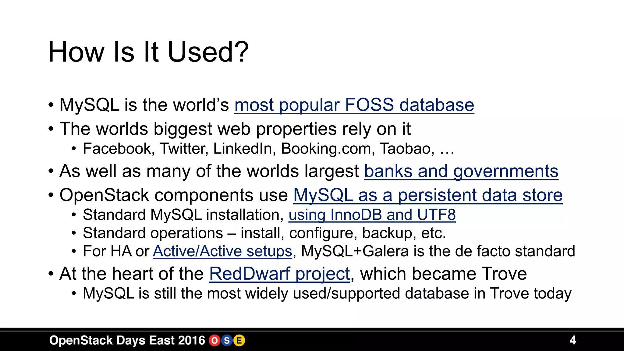 How Is It Used?
• MySQL is the world’s most popular FOSS database
• The worlds biggest web properties rely on it
• Facebook, Twitter, LinkedIn, Booking.com, Taobao, …
• As well as many of the worlds largest banks and governments
• OpenStack components use MySQL as a persistent data store
• Standard MySQL installation, using InnoDB and UTF8
• Standard operations – install, configure, backup, etc.
• For HA or Active/Active setups, MySQL+Galera is the de facto standard
• At the heart of the RedDwarf project, which became Trove
• MySQL is still the most widely used/supported database in Trove today
4
 