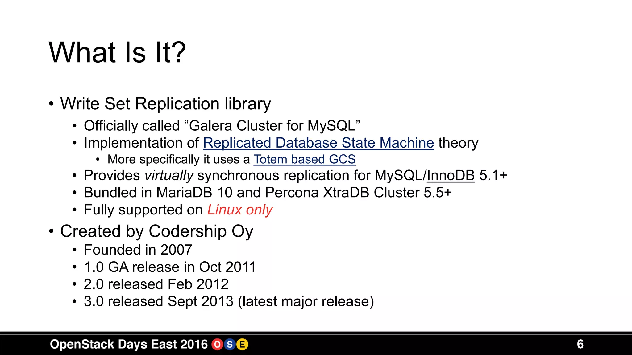 What Is It?
• Write Set Replication library
• Officially called “Galera Cluster for MySQL”
• Implementation of Replicated Database State Machine theory
• More specifically it uses a Totem based GCS
• Provides virtually synchronous replication for MySQL/InnoDB 5.1+
• Bundled in MariaDB 10 and Percona XtraDB Cluster 5.5+
• Fully supported on Linux only
• Created by Codership Oy
• Founded in 2007
• 1.0 GA release in Oct 2011
• 2.0 released Feb 2012
• 3.0 released Sept 2013 (latest major release)
6
 