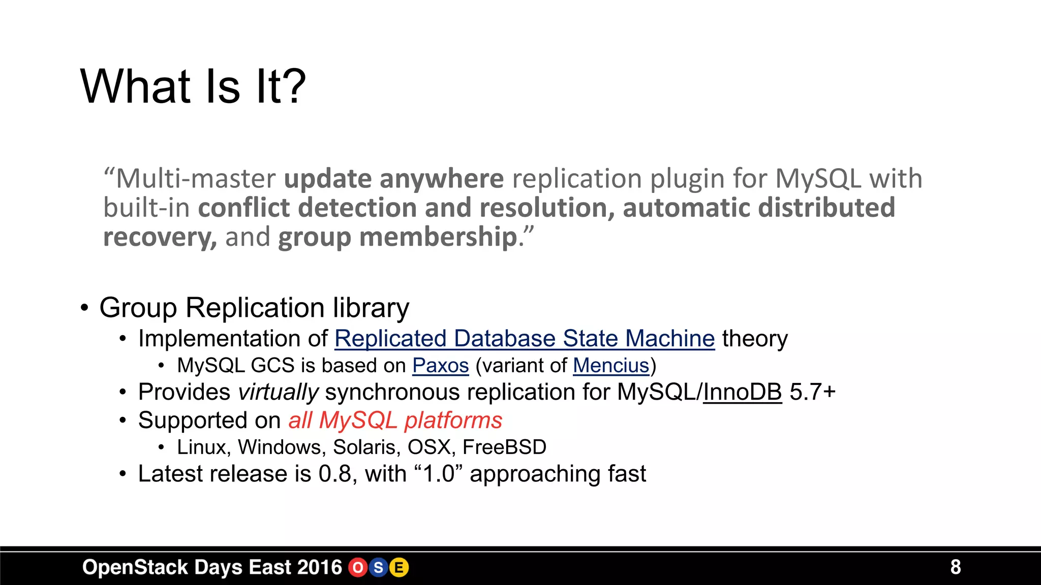 What Is It?
“Multi-master update anywhere replication plugin for MySQL with
built-in conflict detection and resolution, automatic distributed
recovery, and group membership.”
• Group Replication library
• Implementation of Replicated Database State Machine theory
• MySQL GCS is based on Paxos (variant of Mencius)
• Provides virtually synchronous replication for MySQL/InnoDB 5.7+
• Supported on all MySQL platforms
• Linux, Windows, Solaris, OSX, FreeBSD
• Latest release is 0.8, with “1.0” approaching fast
8
 