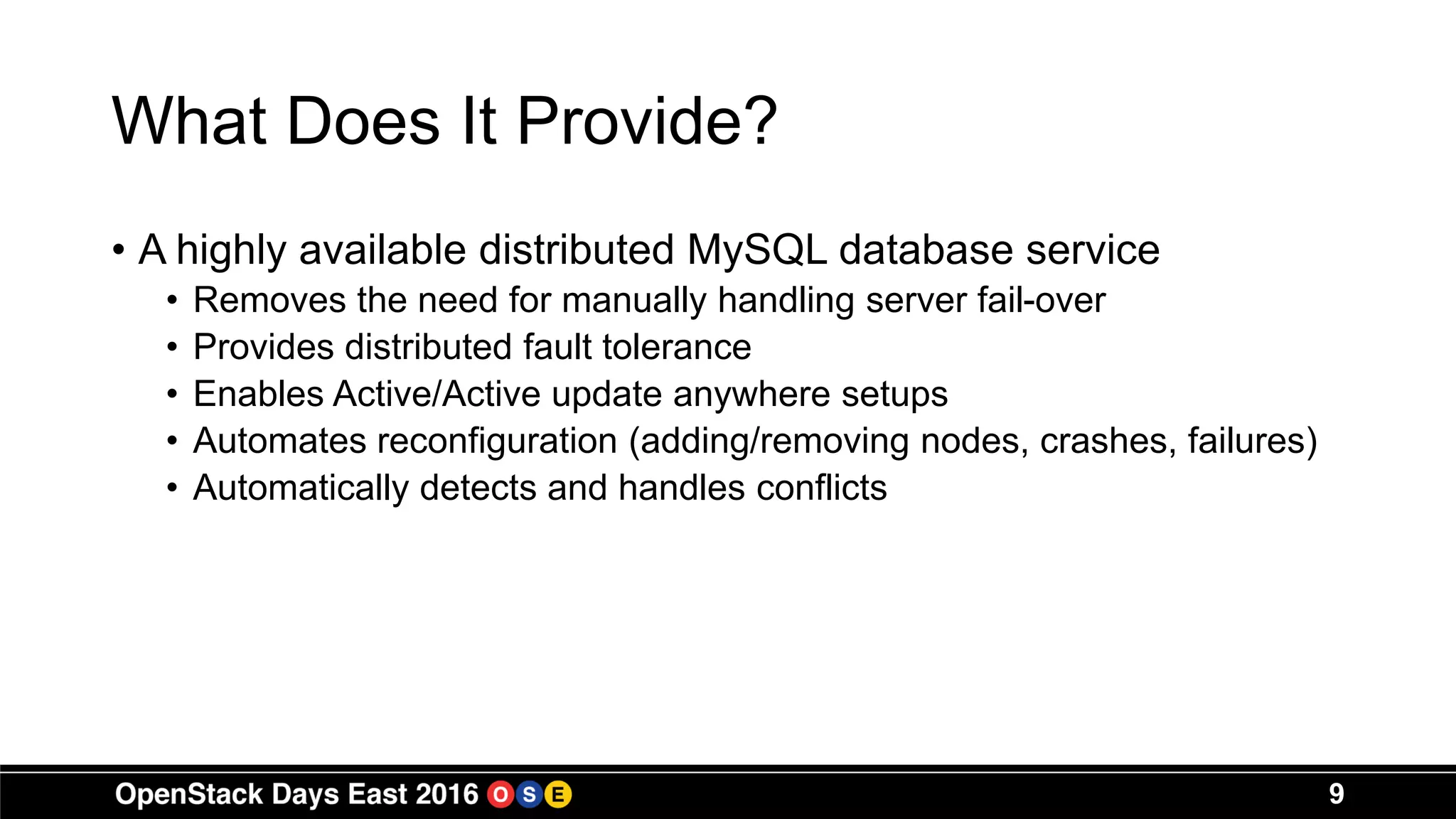 What Does It Provide?
• A highly available distributed MySQL database service
• Removes the need for manually handling server fail-over
• Provides distributed fault tolerance
• Enables Active/Active update anywhere setups
• Automates reconfiguration (adding/removing nodes, crashes, failures)
• Automatically detects and handles conflicts
9
 