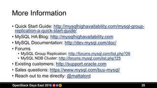 More Information
• Quick Start Guide: http://mysqlhighavailability.com/mysql-group-
replication-a-quick-start-guide/
• MySQL HA Blog: http://mysqlhighavailability.com
• MySQL Documentation: http://dev.mysql.com/doc/
• Forums
• MySQL Group Replication: http://forums.mysql.com/list.php?26
• MySQL NDB Cluster: http://forums.mysql.com/list.php?25
• Existing customers: http://support.oracle.com
• Sales questions: https://www.mysql.com/buy-mysql/
• Reach out to me directly: @mattalord
26
 