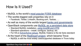 How Is It Used?
• MySQL is the world’s most popular FOSS database
• The worlds biggest web properties rely on it
• Facebook, Twitter, LinkedIn, Booking.com, Taobao, …
• As well as many of the worlds largest banks and governments
• OpenStack components use MySQL as a persistent data store
• Standard MySQL installation, using InnoDB and UTF8
• Standard operations – install, configure, backup, etc.
• For HA or Active/Active setups, MySQL+Galera is the de facto standard
• At the heart of the RedDwarf project, which became Trove
• MySQL is still the most widely used/supported database in Trove today
4
 