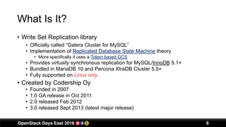 What Is It?
• Write Set Replication library
• Officially called “Galera Cluster for MySQL”
• Implementation of Replicated Database State Machine theory
• More specifically it uses a Totem based GCS
• Provides virtually synchronous replication for MySQL/InnoDB 5.1+
• Bundled in MariaDB 10 and Percona XtraDB Cluster 5.5+
• Fully supported on Linux only
• Created by Codership Oy
• Founded in 2007
• 1.0 GA release in Oct 2011
• 2.0 released Feb 2012
• 3.0 released Sept 2013 (latest major release)
6
 