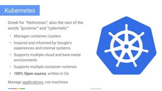 Google Cloud Platform
Kubernetes
Greek for “Helmsman”; also the root of the
words “governor” and “cybernetic”
• Manages container clusters
• Inspired and informed by Google’s
experiences and internal systems
• Supports multiple cloud and bare-metal
environments
• Supports multiple container runtimes
• 100% Open source, written in Go
Manage applications, not machines
 