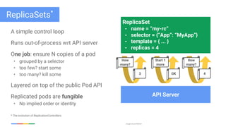 Google Cloud Platform
ReplicaSets*
A simple control loop
Runs out-of-process wrt API server
One job: ensure N copies of a pod
• grouped by a selector
• too few? start some
• too many? kill some
Layered on top of the public Pod API
Replicated pods are fungible
• No implied order or identity
* The evolution of ReplicationControllers
ReplicaSet
- name = “my-rc”
- selector = {“App”: “MyApp”}
- template = { ... }
- replicas = 4
API Server
How
many?
3
Start 1
more
OK
How
many?
4
 