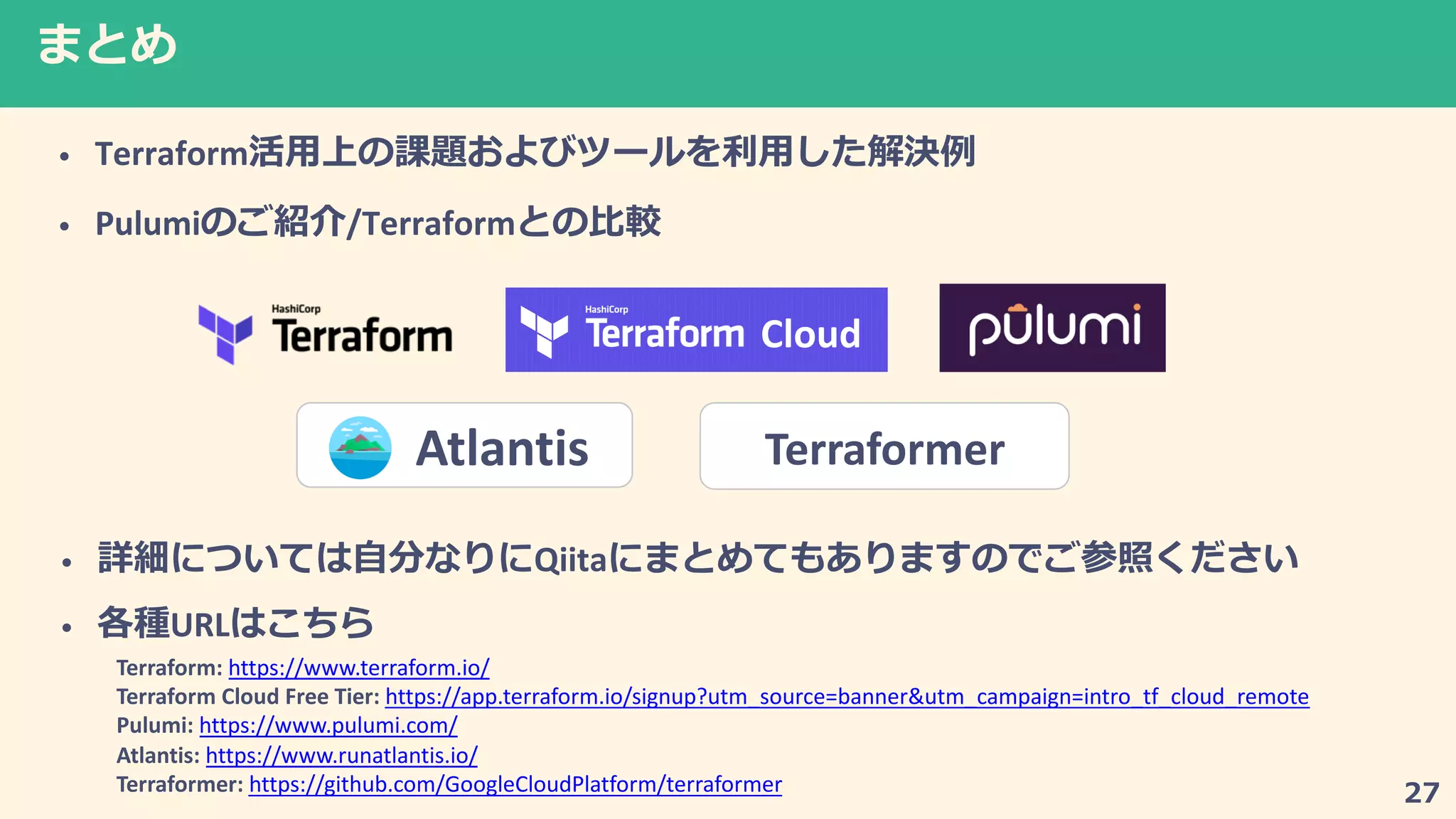 7
• Terraform
• Pulumi /Terraform
Cloud
Terraformer
• 2 2Qiita2 7
• URL
Terraform: https://www.terraform.io/
Terraform Cloud Free Tier: https://app.terraform.io/signup?utm_source=banner&utm_campaign=intro_tf_cloud_remote
Pulumi: https://www.pulumi.com/
Atlantis: https://www.runatlantis.io/
Terraformer: https://github.com/GoogleCloudPlatform/terraformer
Atlantis
 