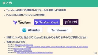 7
• Terraform
• Pulumi /Terraform
Cloud
Terraformer
• 2 2Qiita2 7
• URL
Terraform: https://www.terraform.io/
Terraform Cloud Free Tier: https://app.terraform.io/signup?utm_source=banner&utm_campaign=intro_tf_cloud_remote
Pulumi: https://www.pulumi.com/
Atlantis: https://www.runatlantis.io/
Terraformer: https://github.com/GoogleCloudPlatform/terraformer
Atlantis
 
