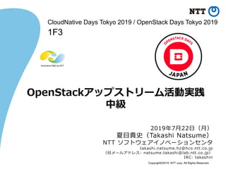 Copyright©2019 NTT corp. All Rights Reserved.
OpenStackアップストリーム活動実践
中級
2019年7月22日（月）
夏目貴史（Takashi Natsume）
NTT ソフトウェアイノベーションセンタ
takashi.natsume.hz@hco.ntt.co.jp
（旧メールアドレス: natsume.takashi@lab.ntt.co.jp）
IRC: takashin
CloudNative Days Tokyo 2019 / OpenStack Days Tokyo 2019
1F3
 