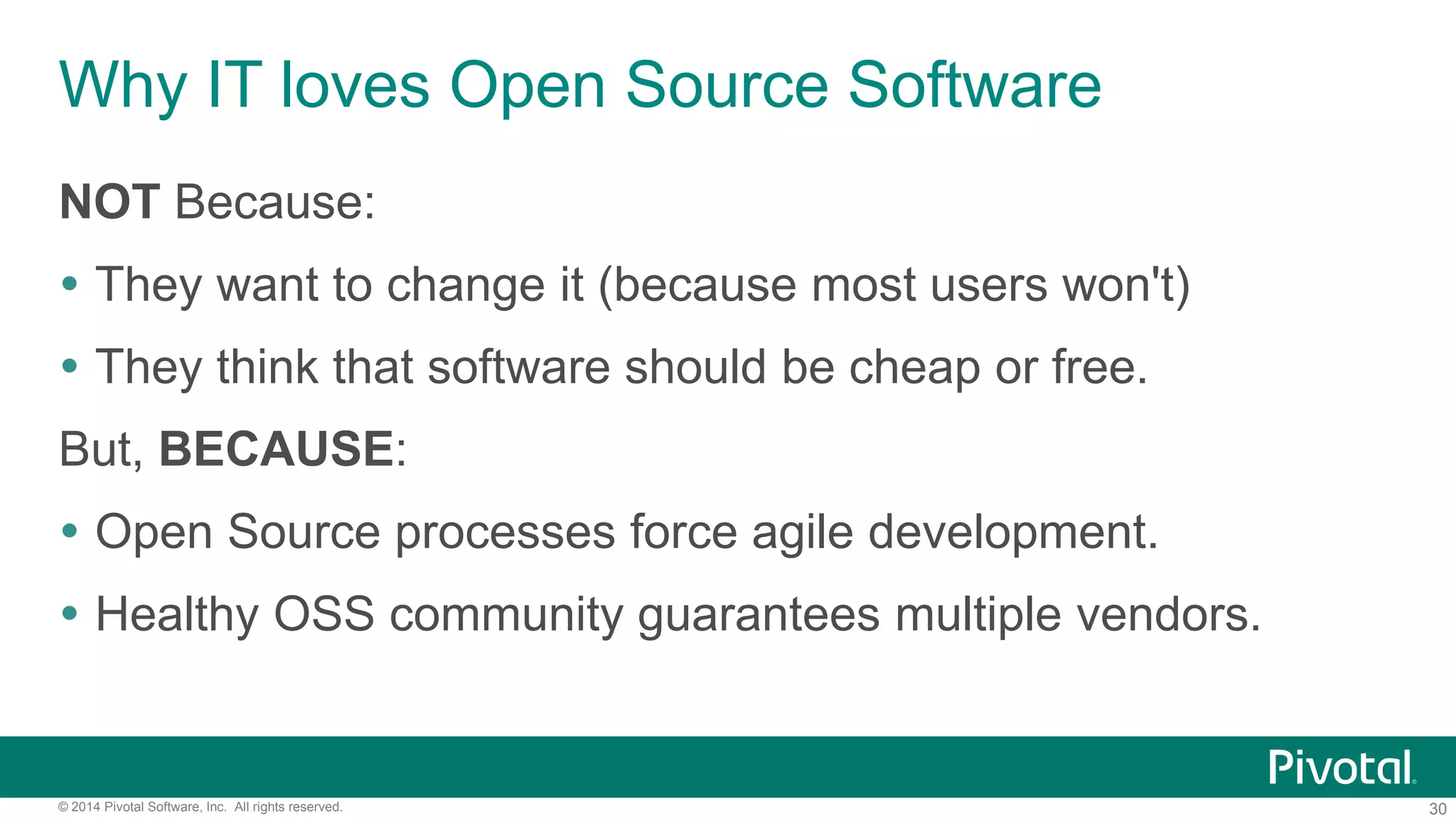 30© 2014 Pivotal Software, Inc. All rights reserved.
Why IT loves Open Source Software
NOT Because:
 They want to change it (because most users won't)
 They think that software should be cheap or free.
But, BECAUSE:
 Open Source processes force agile development.
 Healthy OSS community guarantees multiple vendors.
 