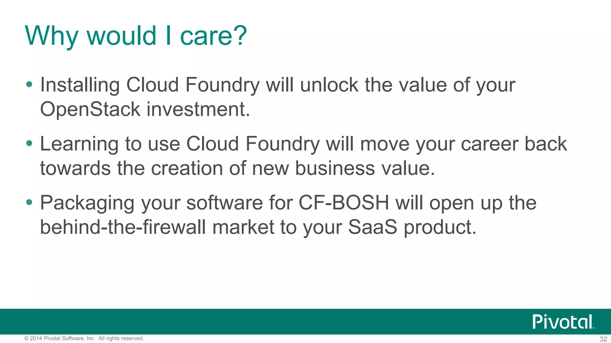 32© 2014 Pivotal Software, Inc. All rights reserved.
Why would I care?
 Installing Cloud Foundry will unlock the value of your
OpenStack investment.
 Learning to use Cloud Foundry will move your career back
towards the creation of new business value.
 Packaging your software for CF-BOSH will open up the
behind-the-firewall market to your SaaS product.
 