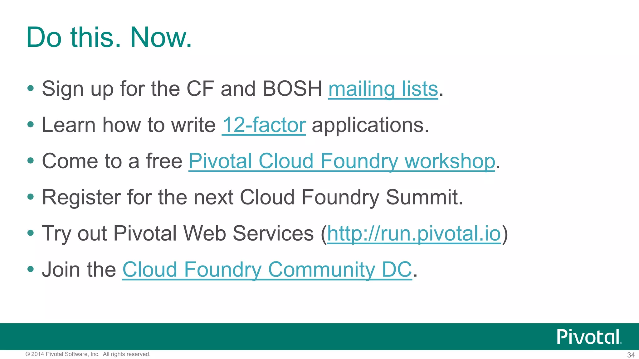 34© 2014 Pivotal Software, Inc. All rights reserved.
Do this. Now.
 Sign up for the CF and BOSH mailing lists.
 Learn how to write 12-factor applications.
 Come to a free Pivotal Cloud Foundry workshop.
 Register for the next Cloud Foundry Summit.
 Try out Pivotal Web Services (http://run.pivotal.io)
 Join the Cloud Foundry Community DC.
 