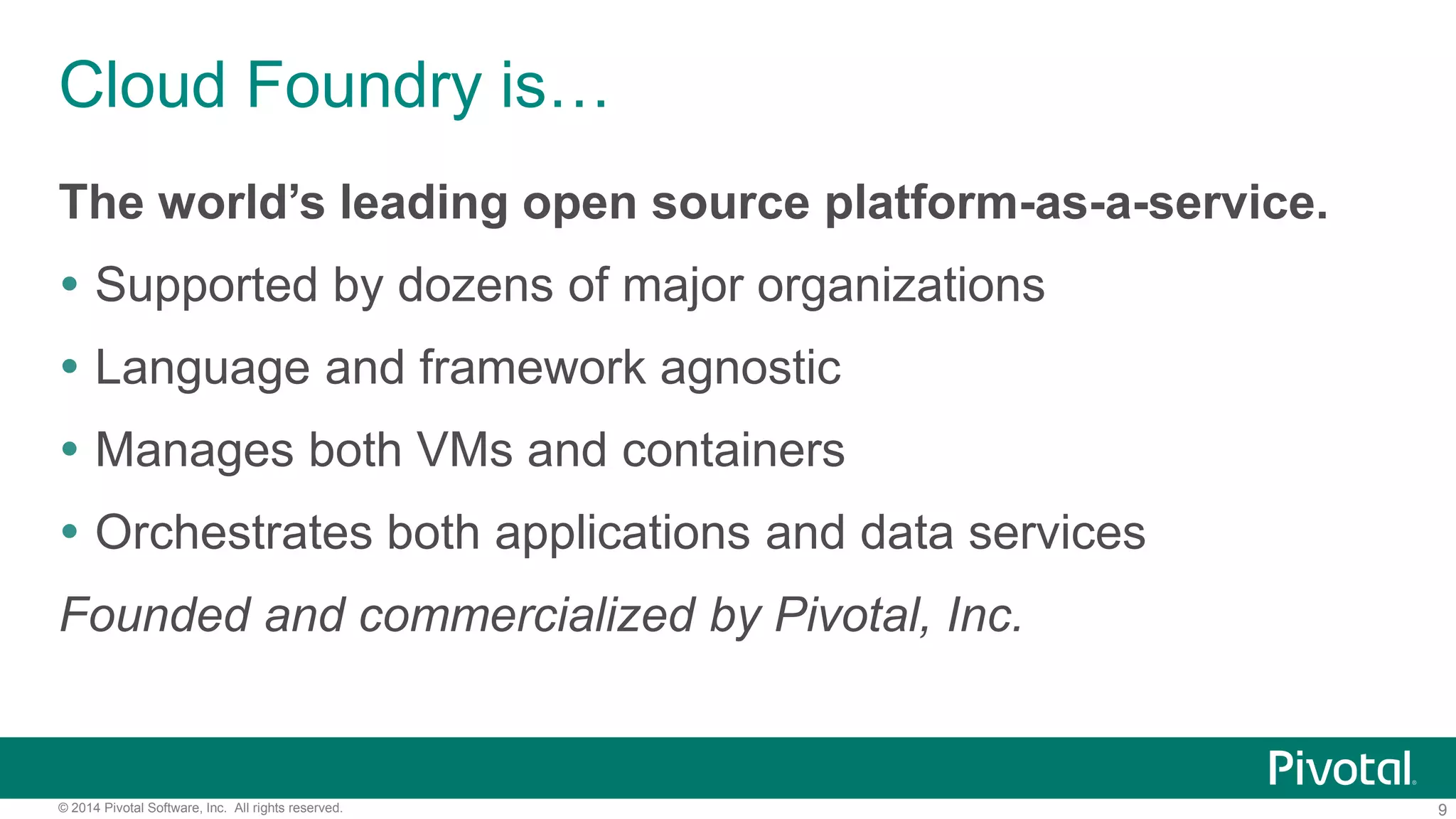 9© 2014 Pivotal Software, Inc. All rights reserved.
Cloud Foundry is…
The world’s leading open source platform-as-a-service.
 Supported by dozens of major organizations
 Language and framework agnostic
 Manages both VMs and containers
 Orchestrates both applications and data services
Founded and commercialized by Pivotal, Inc.
 
