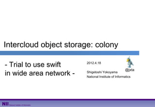 Intercloud object storage: colony

- Trial to use swift     2012.4.18

                                                     @jxta
in wide area network -   Shigetoshi Yokoyama
                         National Institute of Informatics
 