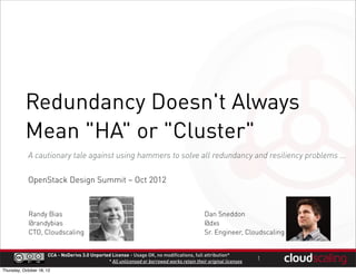 Redundancy Doesn't Always
           Mean "HA" or "Cluster"
            A cautionary tale against using hammers to solve all redundancy and resiliency problems ...

            OpenStack Design Summit – Oct 2012



             Randy Bias                                                                        Dan Sneddon
             @randybias                                                                        @dxs
             CTO, Cloudscaling                                                                 Sr. Engineer, Cloudscaling


                      CCA - NoDerivs 3.0 Unported License - Usage OK, no modifications, full attribution*
                                                * All unlicensed or borrowed works retain their original licenses   1
Thursday, October 18, 12
 