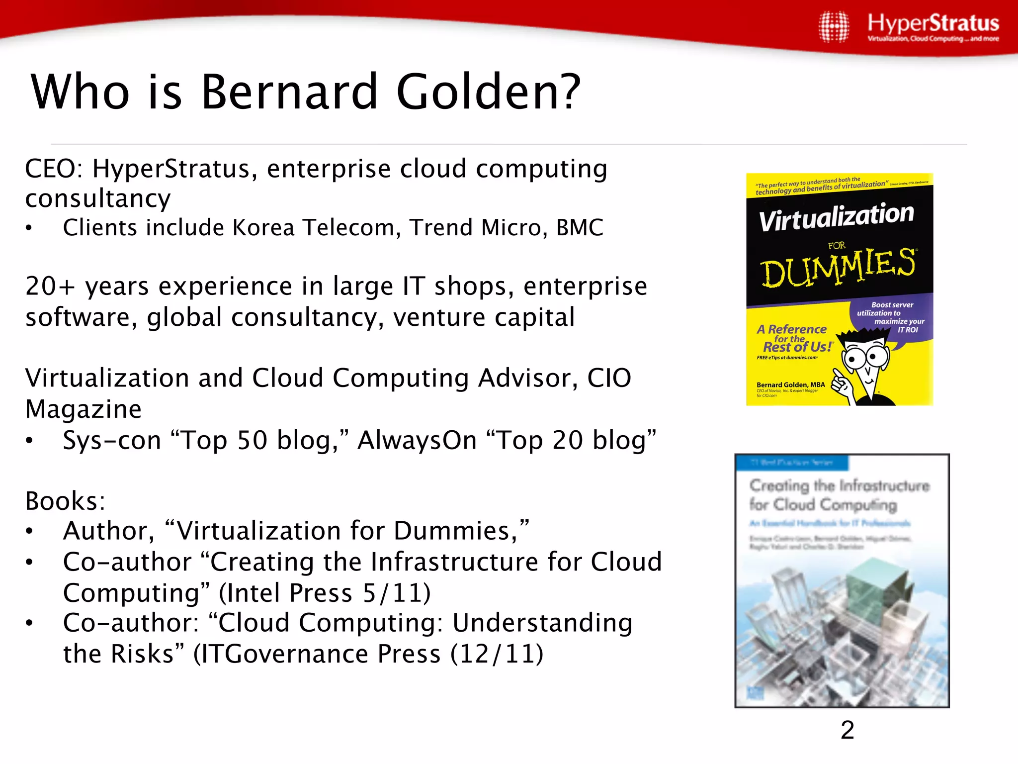 Who is Bernard Golden?
CEO: HyperStratus, enterprise cloud computing
consultancy
•    Clients include Korea Telecom, Trend Micro, BMC

20+ years experience in large IT shops, enterprise
software, global consultancy, venture capital

Virtualization and Cloud Computing Advisor, CIO
Magazine
•  Sys-con “Top 50 blog,” AlwaysOn “Top 20 blog”

Books:
•  Author, Virtualization for Dummies, 
•  Co-author “Creating the Infrastructure for Cloud
   Computing” (Intel Press 5/11)
•  Co-author: “Cloud Computing: Understanding
   the Risks” (ITGovernance Press (12/11)

     2                                                  2
 