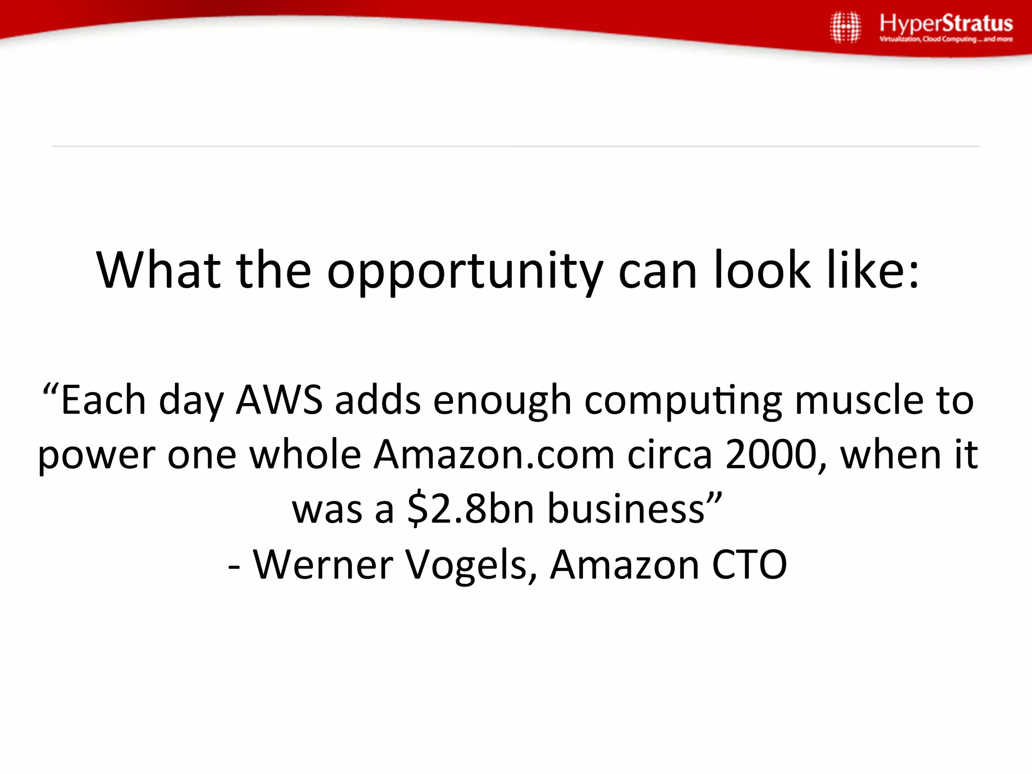 What	
  the	
  opportunity	
  can	
  look	
  like:	
  
                         	
  
“Each	
  day	
  AWS	
  adds	
  enough	
  compuGng	
  muscle	
  to	
  
power	
  one	
  whole	
  Amazon.com	
  circa	
  2000,	
  when	
  it	
  
                     was	
  a	
  $2.8bn	
  business”	
  
             -­‐	
  Werner	
  Vogels,	
  Amazon	
  CTO	
  
 