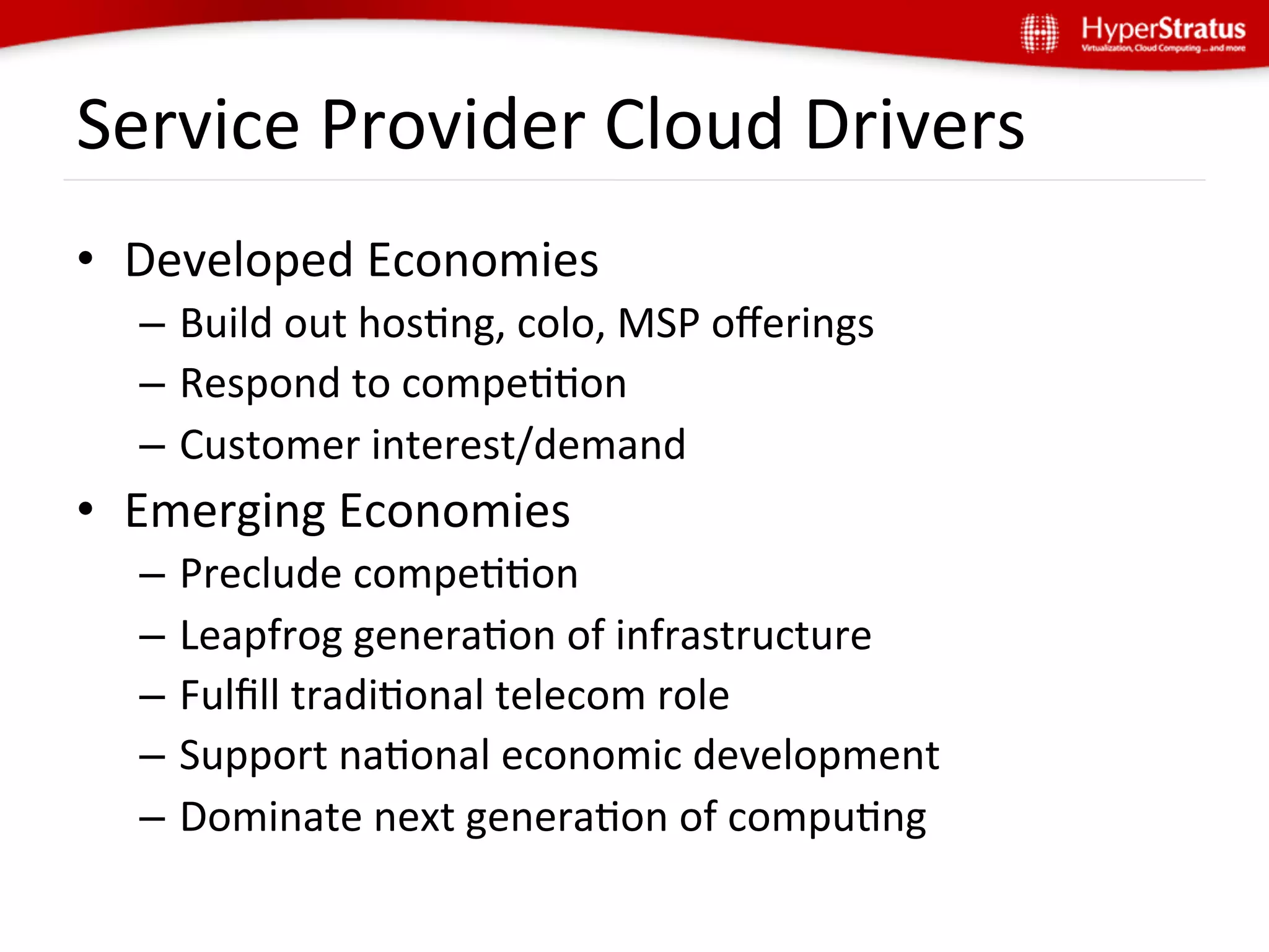 Service	
  Provider	
  Cloud	
  Drivers	
  
•  Developed	
  Economies	
  
   –  Build	
  out	
  hosGng,	
  colo,	
  MSP	
  oﬀerings	
  
   –  Respond	
  to	
  compeGGon	
  	
  
   –  Customer	
  interest/demand	
  
•  Emerging	
  Economies	
  
   –  Preclude	
  compeGGon	
  
   –  Leapfrog	
  generaGon	
  of	
  infrastructure	
  
   –  Fulﬁll	
  tradiGonal	
  telecom	
  role	
  
   –  Support	
  naGonal	
  economic	
  development	
  
   –  Dominate	
  next	
  generaGon	
  of	
  compuGng	
  
 
