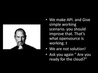• We make API. and Give
simple working
scenario. you should
improve that. That’s
what opensource is
working. t
• We are not solution!
• Ask you again “ Are you
ready for the cloud?”

 