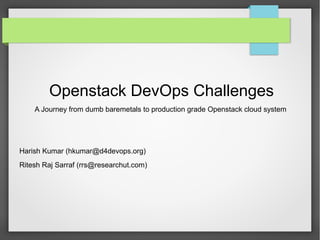Openstack DevOps Challenges
A Journey from dumb baremetals to production grade Openstack cloud system
Harish Kumar (hkumar@d4devops.org)
Ritesh Raj Sarraf (rrs@researchut.com)
 