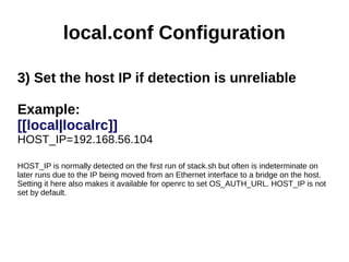 local.conf Configuration
3) Set the host IP if detection is unreliable
Example:
[[local|localrc]]
HOST_IP=192.168.56.104
HOST_IP is normally detected on the first run of stack.sh but often is indeterminate on
later runs due to the IP being moved from an Ethernet interface to a bridge on the host.
Setting it here also makes it available for openrc to set OS_AUTH_URL. HOST_IP is not
set by default.
 