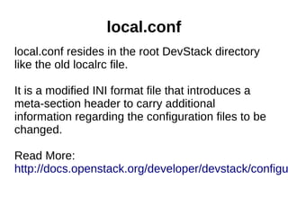 local.conf
local.conf resides in the root DevStack directory
like the old localrc file.
It is a modified INI format file that introduces a
meta-section header to carry additional
information regarding the configuration files to be
changed.
Read More:
http://docs.openstack.org/developer/devstack/configu
 