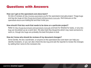 Questions with Answers

How can I get on the openstack-core-docs team?
 Do lots of reviews at http://review.openstack.org for the openstack-manuals project. Triage bugs
 and log doc bugs at http://bugs.launchpad.net/openstack-manuals. We’ll discuss on the
 openstack-docs-core mailing list and then invite you.

How should I find doc work that needs to be done on a particular project?
 Refer to http://bugs.launchpad.net/openstack-manuals and look for Wishlist for tasks, or any doc
 bug can be picked up as a work item. We also track few blueprints which may need someone to
 work on, though doc bugs are probably the best first place to look

How do I know who should do reviews of my document changes?
 Anne Gentle, the doc coordinator, or anyone on the openstack-doc-core team can help you
 identify reviewers, or you can also check the doc bug and ask the reporter to review the changes
 by adding their name to the reviewers list.




                        ®
 