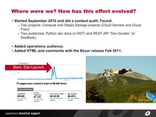 Where were we? How has this effort evolved?
• Started September 2010 and did a content audit. Found:
   – Two projects: Compute and Object Storage projects (Cloud Servers and Cloud
     Files)
   – Two audiences: Python dev docs (in RST) and REST API “Dev Guides” (in
     DocBook)

• Added operations audience.
• Added HTML and comments with the Bexar release Feb 2011.



Bam. Site Launch.




                                                                             Flickr: andy_c




                   ®
 