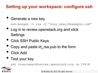 Setting up your workspace: configure ssh
• Generate a new key
ssh-keygen -t rsa -C “your_email@example.com”
• Log in to review.openstack.org and click
Settings
• Click SSH Public Keys
• Copy and paste id_rsa.pub to the form
• Click Add
• Test your key
ssh <username>@review.openstack.org -p 29418
 