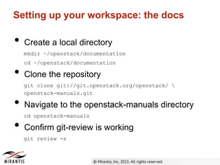 Setting up your workspace: the docs
• Create a local directory
mkdir ~/openstack/documentation
cd ~/openstack/documentation
• Clone the repository
git clone git://git.openstack.org/openstack/ 
openstack-manuals.git
• Navigate to the openstack-manuals directory
cd openstack-manuals
• Confirm git-review is working
git review -s
 
