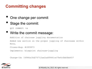 Committing changes
• One change per commit
• Stage the commit:
git commit -a
• Write the commit message:
Addition of chainsaw juggling documentation
Added new section on the proper juggling of chainsaws within
Nova.
Closes-Bug: #1009973
Implements: blueprint chainsaw-juggling
Change-Id: I4946a16d27f712ae2adf8441ce79e6c0bb0bb657
 