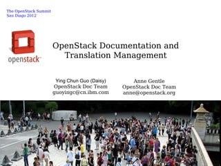 The OpenStack Summit
San Diago 2012




                       OpenStack Documentation and
                         Translation Management


                        Ying Chun Guo (Daisy)       Anne Gentle
                       OpenStack Doc Team       OpenStack Doc Team
                       guoyingc@cn.ibm.com      anne@openstack.org




                                                                     © 2009 IBM Corporation
 