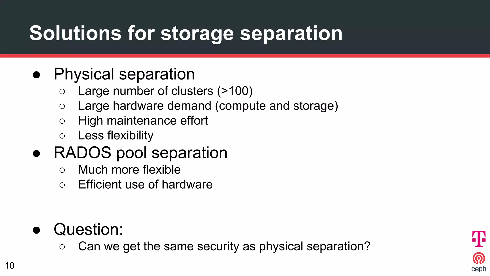 Solutions for storage separation
● Physical separation
○ Large number of clusters (>100)
○ Large hardware demand (compute and storage)
○ High maintenance effort
○ Less flexibility
● RADOS pool separation
○ Much more flexible
○ Efficient use of hardware
● Question:
○ Can we get the same security as physical separation?
10
 