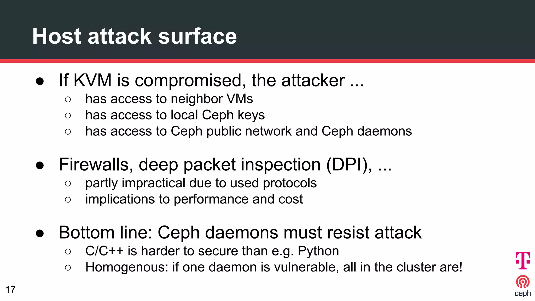 Host attack surface
● If KVM is compromised, the attacker ...
○ has access to neighbor VMs
○ has access to local Ceph keys
○ has access to Ceph public network and Ceph daemons
● Firewalls, deep packet inspection (DPI), ...
○ partly impractical due to used protocols
○ implications to performance and cost
● Bottom line: Ceph daemons must resist attack
○ C/C++ is harder to secure than e.g. Python
○ Homogenous: if one daemon is vulnerable, all in the cluster are!
17
 
