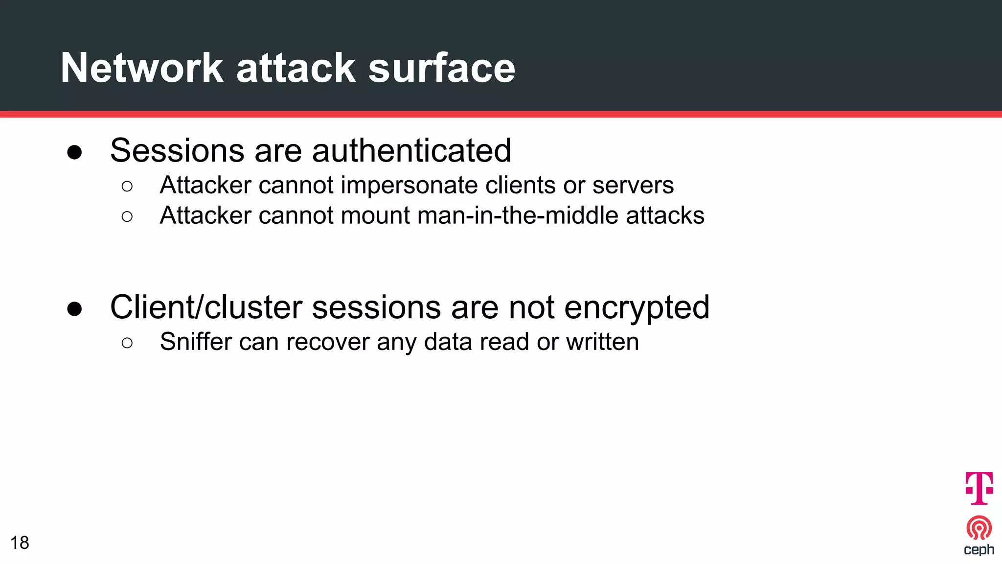 Network attack surface
● Sessions are authenticated
○ Attacker cannot impersonate clients or servers
○ Attacker cannot mount man-in-the-middle attacks
● Client/cluster sessions are not encrypted
○ Sniffer can recover any data read or written
18
 