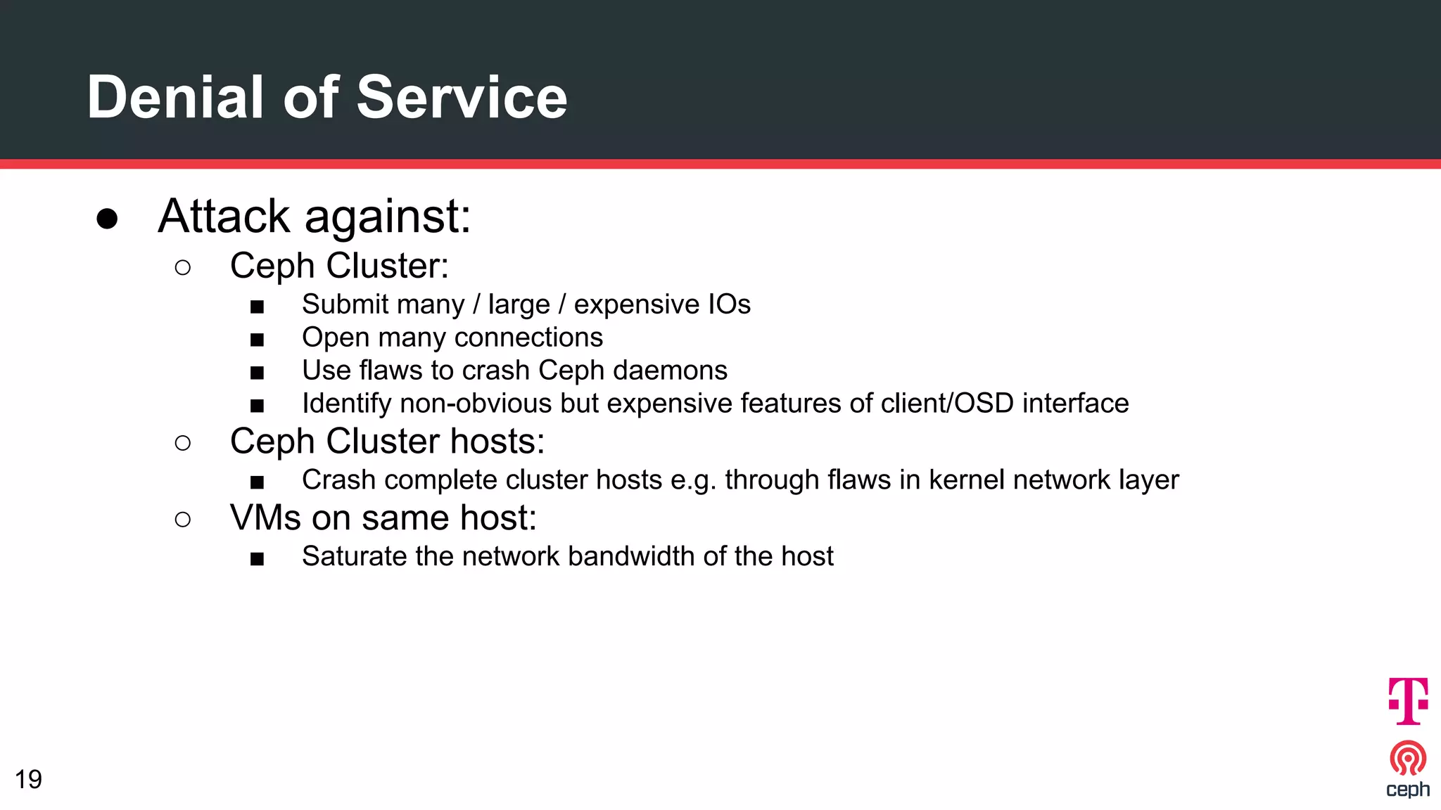 Denial of Service
● Attack against:
○ Ceph Cluster:
■ Submit many / large / expensive IOs
■ Open many connections
■ Use flaws to crash Ceph daemons
■ Identify non-obvious but expensive features of client/OSD interface
○ Ceph Cluster hosts:
■ Crash complete cluster hosts e.g. through flaws in kernel network layer
○ VMs on same host:
■ Saturate the network bandwidth of the host
19
 